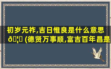 初岁元祚,吉日惟良是什么意思 🦈 (德贤万事顺,富吉百年昌是什么意思)